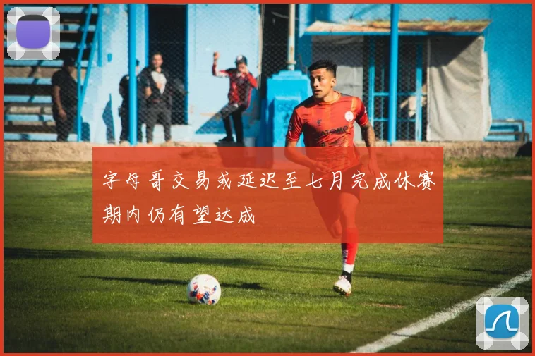 字母哥交易或延迟至七月完成休赛期内仍有望达成