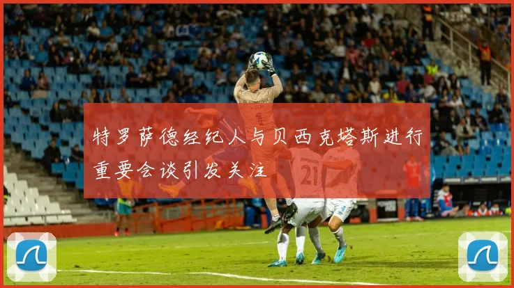特罗萨德经纪人与贝西克塔斯进行重要会谈引发关注
