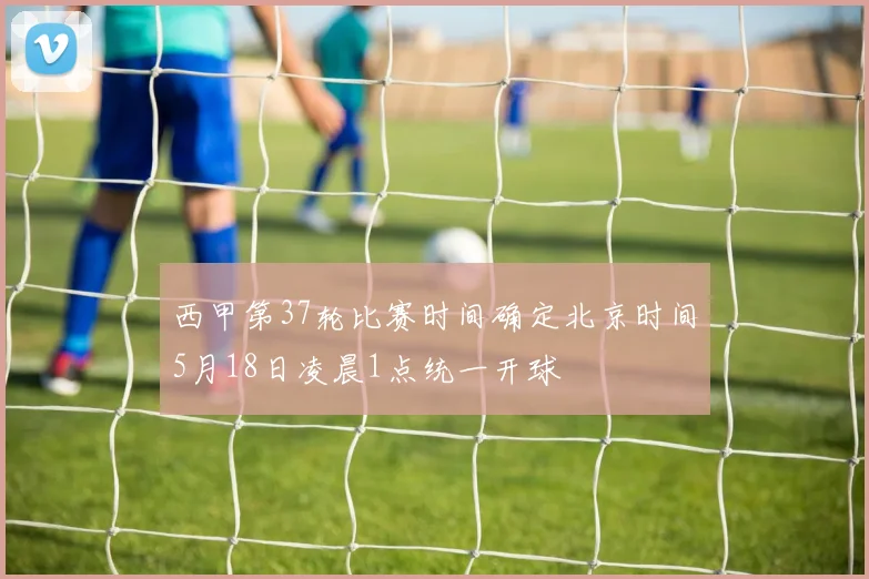 西甲第37轮比赛时间确定北京时间5月18日凌晨1点统一开球