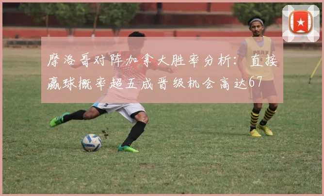 摩洛哥对阵加拿大胜率分析：直接赢球概率超五成晋级机会高达67