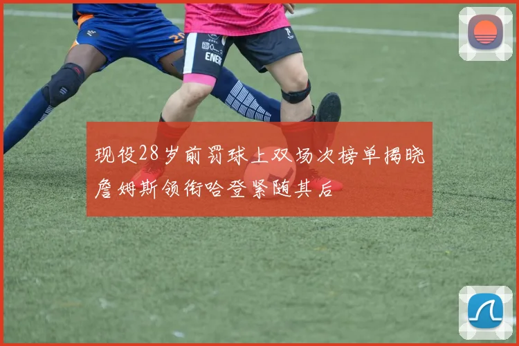 现役28岁前罚球上双场次榜单揭晓詹姆斯领衔哈登紧随其后