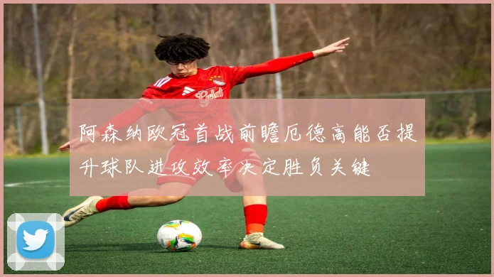 阿森纳欧冠首战前瞻厄德高能否提升球队进攻效率决定胜负关键