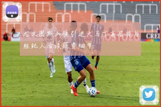 尤文图斯加快引进大马丁高层将与经纪人洽谈薪资细节