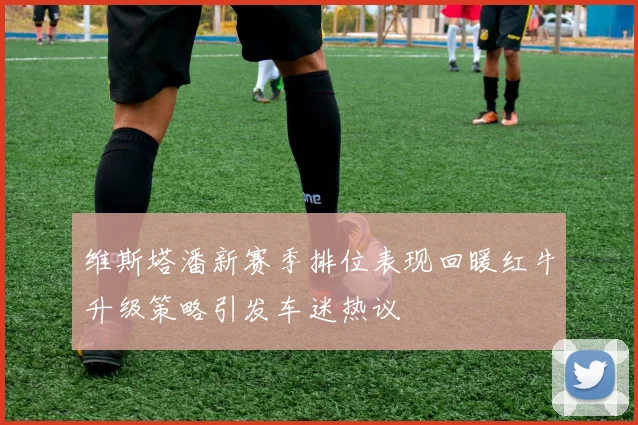 维斯塔潘新赛季排位表现回暖红牛升级策略引发车迷热议