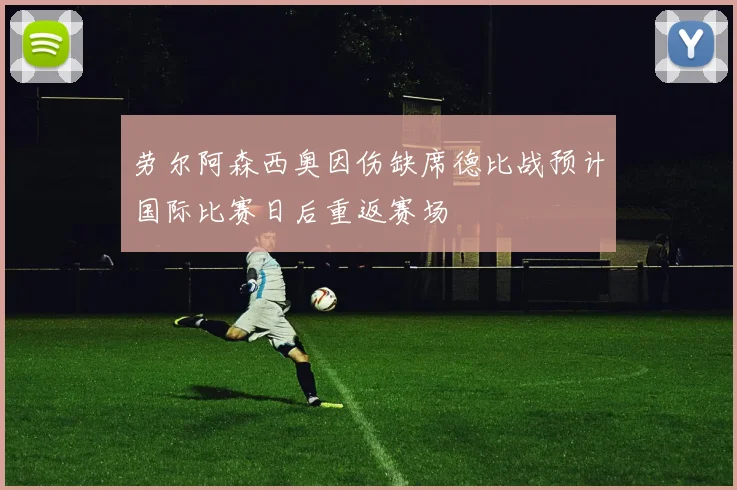 劳尔阿森西奥因伤缺席德比战预计国际比赛日后重返赛场