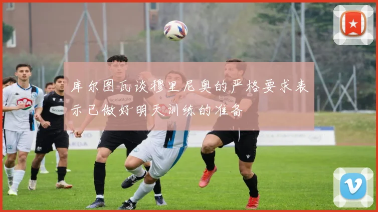 库尔图瓦谈穆里尼奥的严格要求表示已做好明天训练的准备