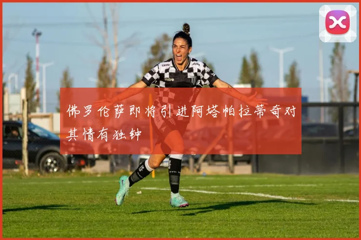 佛罗伦萨即将引进阿塔帕拉蒂奇对其情有独钟