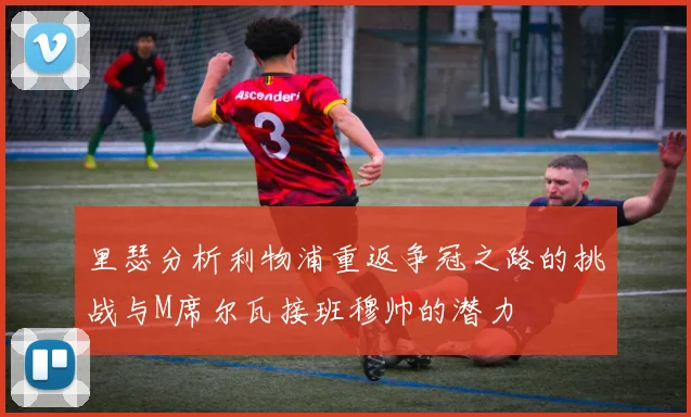 里瑟分析利物浦重返争冠之路的挑战与M席尔瓦接班穆帅的潜力