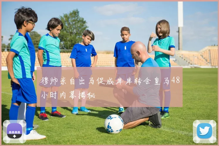 穆帅亲自出马促成库库转会皇马48小时内幕揭秘