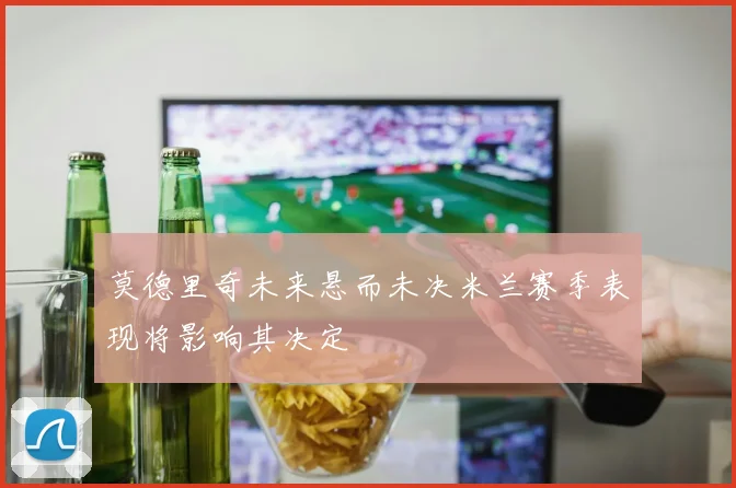 莫德里奇未来悬而未决米兰赛季表现将影响其决定