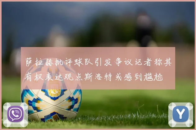 萨拉赫批评球队引发争议记者称其有权表达观点斯洛特或感到尴尬