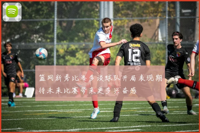 篮网新秀比洛多谈球队开局表现期待未来比赛带来更多兴奋感