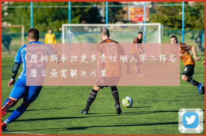 詹姆斯承担更多责任湖人第二阵容磨合亟需解决方案