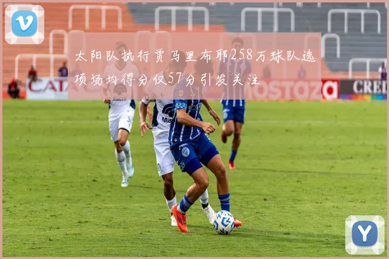 太阳队执行贾马里布耶258万球队选项场均得分仅57分引发关注