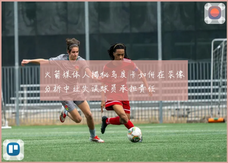 火箭媒体人揭秘乌度卡如何在录像分析中让失误球员承担责任