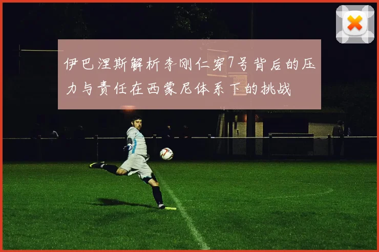 伊巴涅斯解析李刚仁穿7号背后的压力与责任在西蒙尼体系下的挑战