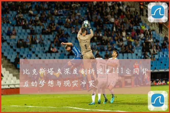 比克斯塔夫深度剖析诺里111合同背后的梦想与现实冲突