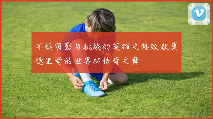 不惧阴影与挑战的英雄之路致敬莫德里奇的世界杯传奇之舞
