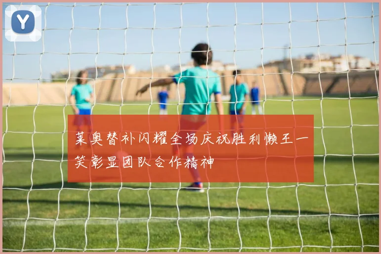 莱奥替补闪耀全场庆祝胜利懒王一笑彰显团队合作精神