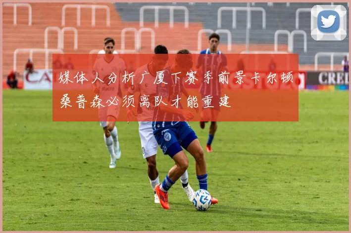 媒体人分析广厦下赛季前景卡尔顿桑普森必须离队才能重建