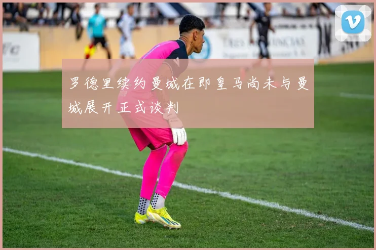 罗德里续约曼城在即皇马尚未与曼城展开正式谈判