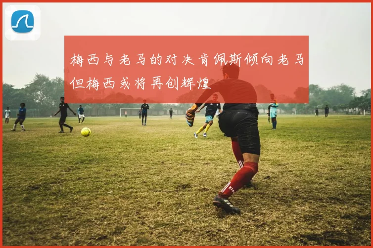 梅西与老马的对决肯佩斯倾向老马但梅西或将再创辉煌