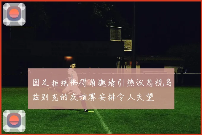 国足拒绝佛得角邀请引热议忽视乌兹别克的友谊赛安排令人失望