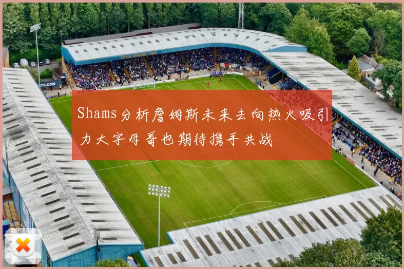 Shams分析詹姆斯未来去向热火吸引力大字母哥也期待携手共战