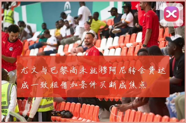 尤文与巴黎尚未就穆阿尼转会费达成一致租借加条件买断成焦点