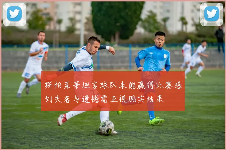 斯帕莱蒂坦言球队未能赢得比赛感到失落与遗憾需正视现实结果