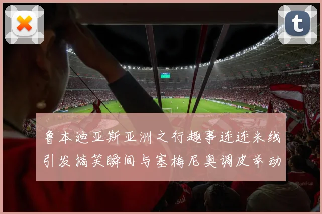 鲁本迪亚斯亚洲之行趣事连连米线引发搞笑瞬间与塞梅尼奥调皮举动