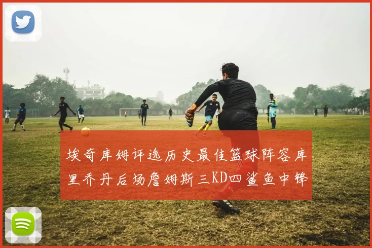 埃奇库姆评选历史最佳篮球阵容库里乔丹后场詹姆斯三KD四鲨鱼中锋