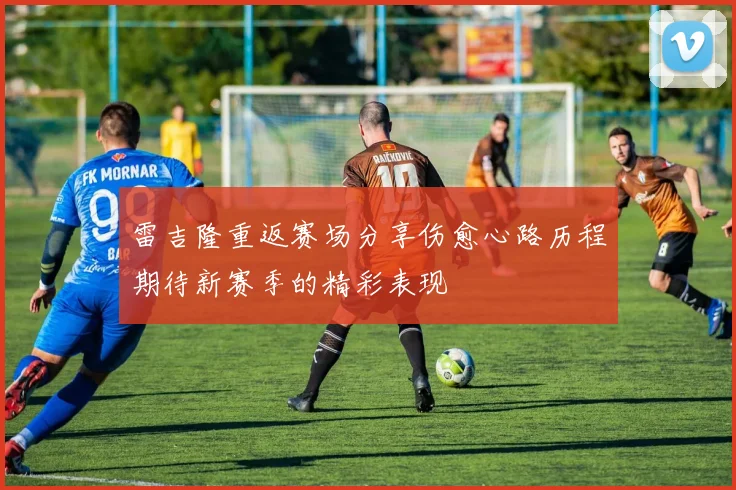 雷吉隆重返赛场分享伤愈心路历程期待新赛季的精彩表现