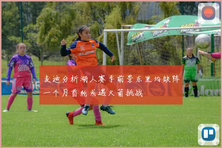 麦迪分析湖人赛季前景东里均缺阵一个月首轮或遇火箭挑战