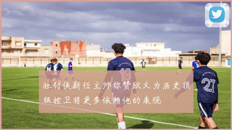 独行侠新任主帅称赞欧文为历史顶级控卫将更多依赖他的表现