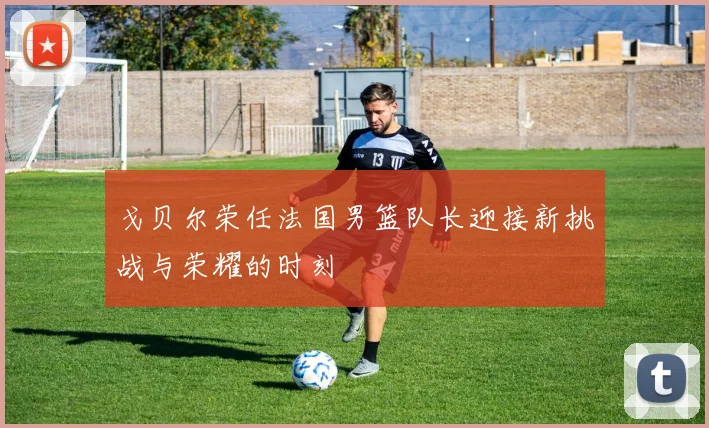 戈贝尔荣任法国男篮队长迎接新挑战与荣耀的时刻