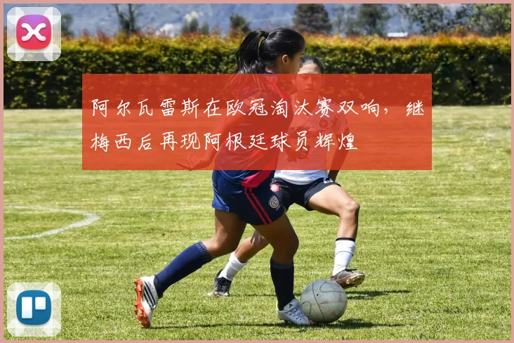 阿尔瓦雷斯在欧冠淘汰赛双响，继梅西后再现阿根廷球员辉煌