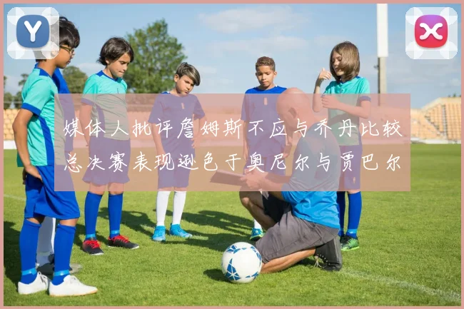 媒体人批评詹姆斯不应与乔丹比较总决赛表现逊色于奥尼尔与贾巴尔
