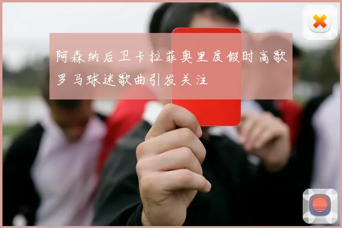 阿森纳后卫卡拉菲奥里度假时高歌罗马球迷歌曲引发关注
