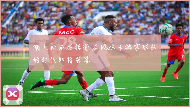 湖人新老板接管后佩林卡执掌球队的时代即将落幕